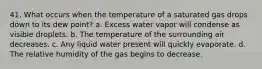 41. What occurs when the temperature of a saturated gas drops down to its dew point? a. Excess water vapor will condense as visible droplets. b. The temperature of the surrounding air decreases. c. Any liquid water present will quickly evaporate. d. The relative humidity of the gas begins to decrease.