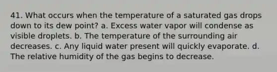 41. What occurs when the temperature of a saturated gas drops down to its dew point? a. Excess water vapor will condense as visible droplets. b. The temperature of the surrounding air decreases. c. Any liquid water present will quickly evaporate. d. The relative humidity of the gas begins to decrease.