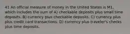 41 An official measure of money in the United States is M1, which includes the sum of A) checkable deposits plus small time deposits. B) currency plus checkable deposits. C) currency plus plus credit card transactions. D) currency plus traveler's checks plus time deposits.