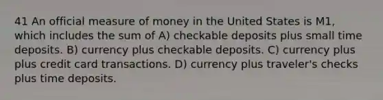 41 An official measure of money in the United States is M1, which includes the sum of A) checkable deposits plus small time deposits. B) currency plus checkable deposits. C) currency plus plus credit card transactions. D) currency plus traveler's checks plus time deposits.