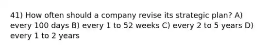 41) How often should a company revise its strategic plan? A) every 100 days B) every 1 to 52 weeks C) every 2 to 5 years D) every 1 to 2 years