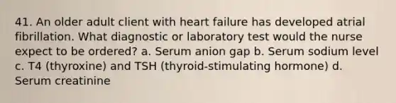 41. An older adult client with heart failure has developed atrial fibrillation. What diagnostic or laboratory test would the nurse expect to be ordered? a. Serum anion gap b. Serum sodium level c. T4 (thyroxine) and TSH (thyroid-stimulating hormone) d. Serum creatinine