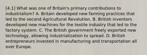 [4.1] What was one of Britain's primary contributions to industrialism? A. Britain developed new farming practices that led to the second Agricultural Revolution. B. British inventors developed new machines for the textile industry that led to the factory system. C. The British government freely exported new technology, allowing industrialization to spread. D. British entrepreneurs invested in manufacturing and transportation all over Europe.