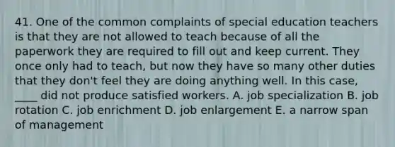 41. One of the common complaints of special education teachers is that they are not allowed to teach because of all the paperwork they are required to fill out and keep current. They once only had to teach, but now they have so many other duties that they don't feel they are doing anything well. In this case, ____ did not produce satisfied workers. A. job specialization B. job rotation C. job enrichment D. job enlargement E. a narrow span of management