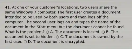 41. At one of your customer's locations, two users share the same Windows 7 computer. The first user creates a document intended to be used by both users and then logs off the computer. The second user logs on and types the name of the document in the Start menu but the document cannot be found. What is the problem? ○ A. The document is locked. ○ B. The document is set to hidden. ○ C. The document is owned by the first user. ○ D. The document is encrypted.