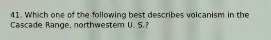 41. Which one of the following best describes volcanism in the Cascade Range, northwestern U. S.?