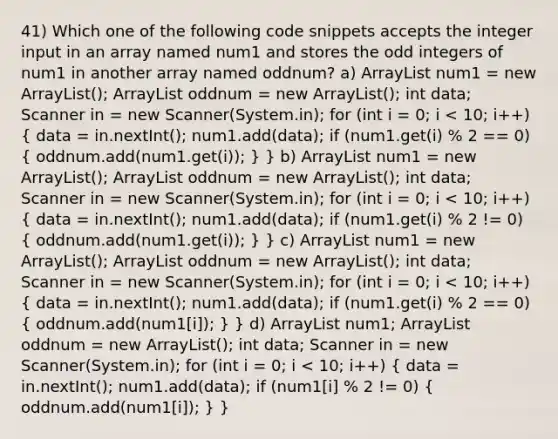 41) Which one of the following code snippets accepts the integer input in an array named num1 and stores the odd integers of num1 in another array named oddnum? a) ArrayList num1 = new ArrayList (); ArrayList oddnum = new ArrayList (); int data; Scanner in = new Scanner(System.in); for (int i = 0; i num1 = new ArrayList (); ArrayList oddnum = new ArrayList (); int data; Scanner in = new Scanner(System.in); for (int i = 0; i num1 = new ArrayList (); ArrayList oddnum = new ArrayList (); int data; Scanner in = new Scanner(System.in); for (int i = 0; i num1; ArrayList oddnum = new ArrayList (); int data; Scanner in = new Scanner(System.in); for (int i = 0; i < 10; i++) ( data = in.nextInt(); num1.add(data); if (num1[i] % 2 != 0) { oddnum.add(num1[i]); ) }