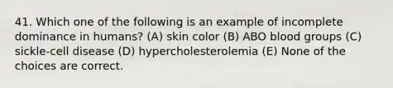 41. Which one of the following is an example of incomplete dominance in humans? (A) skin color (B) ABO blood groups (C) sickle-cell disease (D) hypercholesterolemia (E) None of the choices are correct.