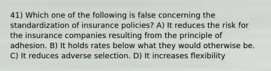 41) Which one of the following is false concerning the standardization of insurance policies? A) It reduces the risk for the insurance companies resulting from the principle of adhesion. B) It holds rates below what they would otherwise be. C) It reduces adverse selection. D) It increases flexibility