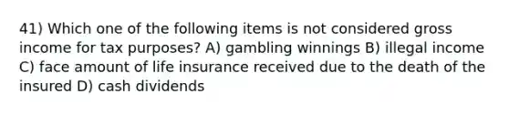 41) Which one of the following items is not considered gross income for tax purposes? A) gambling winnings B) illegal income C) face amount of life insurance received due to the death of the insured D) cash dividends