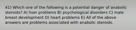 41) Which one of the following is a potential danger of anabolic steroids? A) liver problems B) psychological disorders C) male breast development D) heart problems E) All of the above answers are problems associated with anabolic steroids.