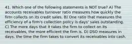 41. Which one of the following statements is NOT true? A) The accounts receivables turnover ratio measures how quickly the firm collects on its credit sales. B) One ratio that measures the efficiency of a firm's collection policy is days' sales outstanding. C) The more days that it takes the firm to collect on its receivables, the more efficient the firm is. D) DSO measures in days, the time the firm takes to convert its receivables into cash.