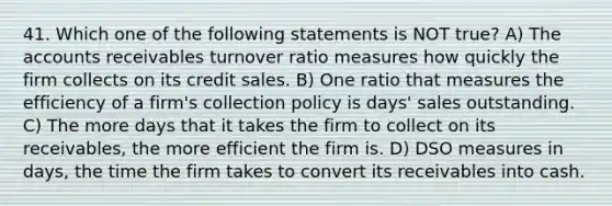 41. Which one of the following statements is NOT true? A) The accounts receivables turnover ratio measures how quickly the firm collects on its credit sales. B) One ratio that measures the efficiency of a firm's collection policy is days' sales outstanding. C) The more days that it takes the firm to collect on its receivables, the more efficient the firm is. D) DSO measures in days, the time the firm takes to convert its receivables into cash.