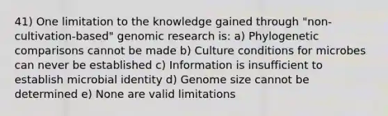 41) One limitation to the knowledge gained through "non-cultivation-based" genomic research is: a) Phylogenetic comparisons cannot be made b) Culture conditions for microbes can never be established c) Information is insufficient to establish microbial identity d) Genome size cannot be determined e) None are valid limitations