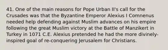 41. One of the main reasons for Pope Urban II's call for the Crusades was that the Byzantine Emperor Alexius I Comnenus needed help defending against Muslim advances on his empire following the great Muslim victory at the Battle of Manzikert in Turkey in 1071 C.E. Alexius pretended he had the more divinely-inspired goal of re-conquering Jerusalem for Christians.