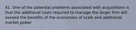 41. One of the potential problems associated with acquisitions is that the additional costs required to manage the larger firm will exceed the benefits of the economies of scale and additional market power