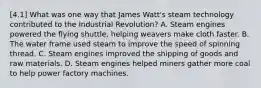 [4.1] What was one way that James Watt's steam technology contributed to the Industrial Revolution? A. Steam engines powered the flying shuttle, helping weavers make cloth faster. B. The water frame used steam to improve the speed of spinning thread. C. Steam engines improved the shipping of goods and raw materials. D. Steam engines helped miners gather more coal to help power factory machines.