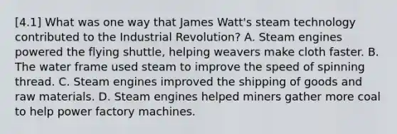 [4.1] What was one way that James Watt's steam technology contributed to the Industrial Revolution? A. Steam engines powered the flying shuttle, helping weavers make cloth faster. B. The water frame used steam to improve the speed of spinning thread. C. Steam engines improved the shipping of goods and raw materials. D. Steam engines helped miners gather more coal to help power factory machines.