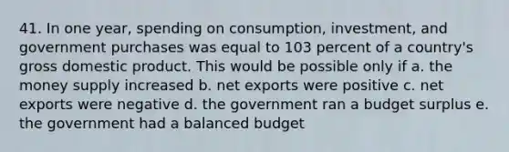 41. In one year, spending on consumption, investment, and government purchases was equal to 103 percent of a country's gross domestic product. This would be possible only if a. the money supply increased b. net exports were positive c. net exports were negative d. the government ran a budget surplus e. the government had a balanced budget