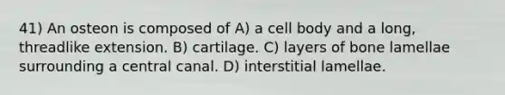 41) An osteon is composed of A) a cell body and a long, threadlike extension. B) cartilage. C) layers of bone lamellae surrounding a central canal. D) interstitial lamellae.