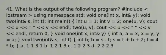 41. What is the output of the following program? #include using namespace std; void one(int x, int& y); void two(int& s, int t); int main() ( int u = 1; int v = 2; one(u, v); cout << u << " " << v << endl; two(u, v); cout << u << " " << v << endl; return 0; ) void one(int x, int& y) ( int a; a = x; x = y; y = a; ) void two(int& s, int t) ( int b; b = s - t; s = t + b + 2; t = 4 * b; ) a. 1 1 3 1 b. 1 2 1 3 c. 1 2 2 3 d. 2 2 2 3