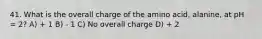 41. What is the overall charge of the amino acid, alanine, at pH = 2? A) + 1 B) - 1 C) No overall charge D) + 2