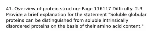 41. Overview of protein structure Page 116117 Difficulty: 2-3 Provide a brief explanation for the statement "Soluble globular proteins can be distinguished from soluble intrinsically disordered proteins on the basis of their amino acid content."