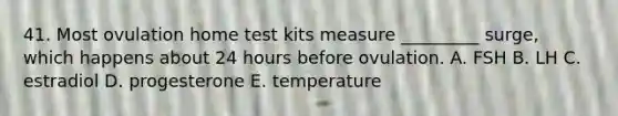 41. Most ovulation home test kits measure _________ surge, which happens about 24 hours before ovulation. A. FSH B. LH C. estradiol D. progesterone E. temperature