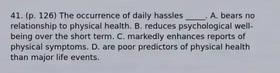 41. (p. 126) The occurrence of daily hassles _____. A. bears no relationship to physical health. B. reduces psychological well-being over the short term. C. markedly enhances reports of physical symptoms. D. are poor predictors of physical health than major life events.