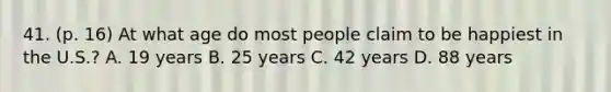 41. (p. 16) At what age do most people claim to be happiest in the U.S.? A. 19 years B. 25 years C. 42 years D. 88 years