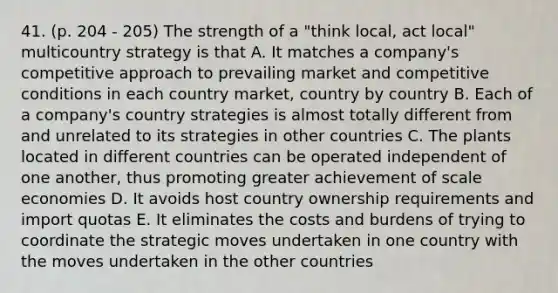 41. (p. 204 - 205) The strength of a "think local, act local" multicountry strategy is that A. It matches a company's competitive approach to prevailing market and competitive conditions in each country market, country by country B. Each of a company's country strategies is almost totally different from and unrelated to its strategies in other countries C. The plants located in different countries can be operated independent of one another, thus promoting greater achievement of scale economies D. It avoids host country ownership requirements and import quotas E. It eliminates the costs and burdens of trying to coordinate the strategic moves undertaken in one country with the moves undertaken in the other countries