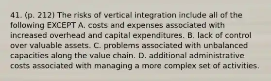 41. (p. 212) The risks of vertical integration include all of the following EXCEPT A. costs and expenses associated with increased overhead and capital expenditures. B. lack of control over valuable assets. C. problems associated with unbalanced capacities along the value chain. D. additional administrative costs associated with managing a more complex set of activities.