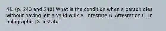 41. (p. 243 and 248) What is the condition when a person dies without having left a valid will? A. Intestate B. Attestation C. In holographic D. Testator