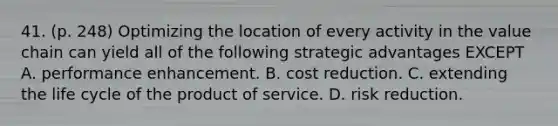 41. (p. 248) Optimizing the location of every activity in the value chain can yield all of the following strategic advantages EXCEPT A. performance enhancement. B. cost reduction. C. extending the life cycle of the product of service. D. risk reduction.