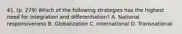 41. (p. 279) Which of the following strategies has the highest need for integration and differentiation? A. National responsiveness B. Globalization C. International D. Transnational