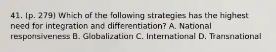 41. (p. 279) Which of the following strategies has the highest need for integration and differentiation? A. National responsiveness B. Globalization C. International D. Transnational