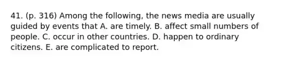 41. (p. 316) Among the following, the news media are usually guided by events that A. are timely. B. affect small numbers of people. C. occur in other countries. D. happen to ordinary citizens. E. are complicated to report.