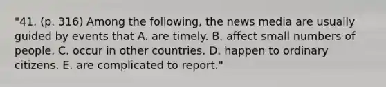 "41. (p. 316) Among the following, the news media are usually guided by events that A. are timely. B. affect small numbers of people. C. occur in other countries. D. happen to ordinary citizens. E. are complicated to report."