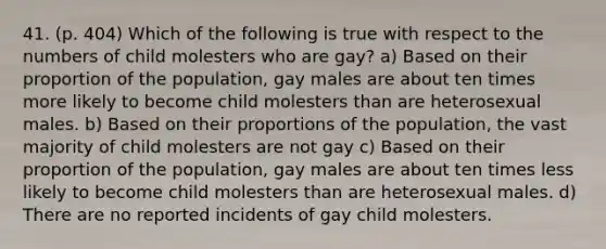 41. (p. 404) Which of the following is true with respect to the numbers of child molesters who are gay? a) Based on their proportion of the population, gay males are about ten times more likely to become child molesters than are heterosexual males. b) Based on their proportions of the population, the vast majority of child molesters are not gay c) Based on their proportion of the population, gay males are about ten times less likely to become child molesters than are heterosexual males. d) There are no reported incidents of gay child molesters.