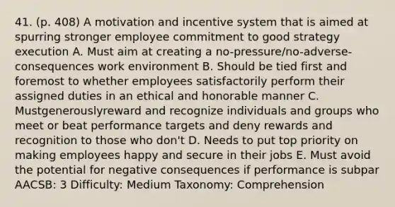 41. (p. 408) A motivation and incentive system that is aimed at spurring stronger employee commitment to good strategy execution A. Must aim at creating a no-pressure/no-adverse-consequences work environment B. Should be tied first and foremost to whether employees satisfactorily perform their assigned duties in an ethical and honorable manner C. Mustgenerouslyreward and recognize individuals and groups who meet or beat performance targets and deny rewards and recognition to those who don't D. Needs to put top priority on making employees happy and secure in their jobs E. Must avoid the potential for negative consequences if performance is subpar AACSB: 3 Difficulty: Medium Taxonomy: Comprehension