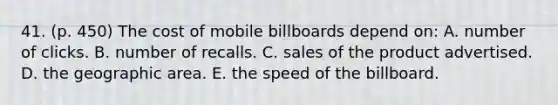 41. (p. 450) The cost of mobile billboards depend on: A. number of clicks. B. number of recalls. C. sales of the product advertised. D. the geographic area. E. the speed of the billboard.