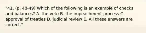 "41. (p. 48-49) Which of the following is an example of checks and balances? A. the veto B. the impeachment process C. approval of treaties D. judicial review E. All these answers are correct."