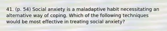 41. (p. 54) Social anxiety is a maladaptive habit necessitating an alternative way of coping. Which of the following techniques would be most effective in treating social anxiety?