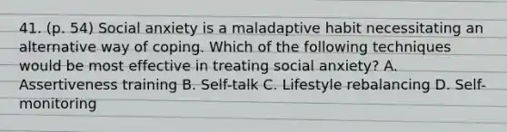 41. (p. 54) Social anxiety is a maladaptive habit necessitating an alternative way of coping. Which of the following techniques would be most effective in treating social anxiety? A. Assertiveness training B. Self-talk C. Lifestyle rebalancing D. Self-monitoring