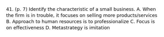 41. (p. 7) Identify the characteristic of a small business. A. When the firm is in trouble, it focuses on selling more products/services B. Approach to human resources is to professionalize C. Focus is on effectiveness D. Metastrategy is imitation