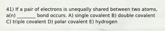 41) If a pair of electrons is unequally shared between two atoms, a(n) ________ bond occurs. A) single covalent B) double covalent C) triple covalent D) polar covalent E) hydrogen