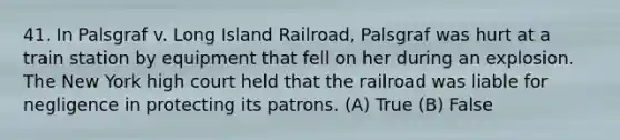 41. In Palsgraf v. Long Island Railroad, Palsgraf was hurt at a train station by equipment that fell on her during an explosion. The New York high court held that the railroad was liable for negligence in protecting its patrons. (A) True (B) False