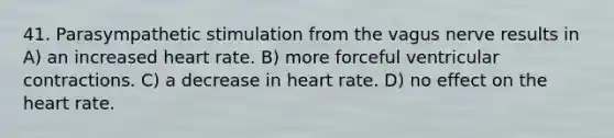 41. Parasympathetic stimulation from the vagus nerve results in A) an increased heart rate. B) more forceful ventricular contractions. C) a decrease in heart rate. D) no effect on <a href='https://www.questionai.com/knowledge/kya8ocqc6o-the-heart' class='anchor-knowledge'>the heart</a> rate.