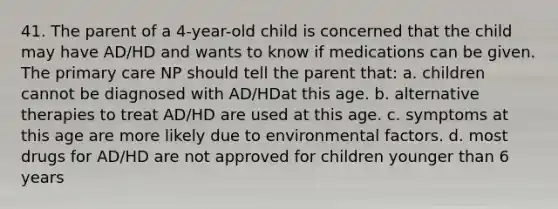 41. The parent of a 4-year-old child is concerned that the child may have AD/HD and wants to know if medications can be given. The primary care NP should tell the parent that: a. children cannot be diagnosed with AD/HDat this age. b. alternative therapies to treat AD/HD are used at this age. c. symptoms at this age are more likely due to environmental factors. d. most drugs for AD/HD are not approved for children younger than 6 years