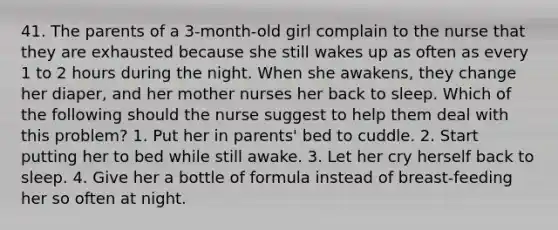 41. The parents of a 3-month-old girl complain to the nurse that they are exhausted because she still wakes up as often as every 1 to 2 hours during the night. When she awakens, they change her diaper, and her mother nurses her back to sleep. Which of the following should the nurse suggest to help them deal with this problem? 1. Put her in parents' bed to cuddle. 2. Start putting her to bed while still awake. 3. Let her cry herself back to sleep. 4. Give her a bottle of formula instead of breast-feeding her so often at night.